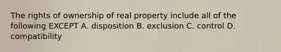 The rights of ownership of real property include all of the following EXCEPT A. disposition B. exclusion C. control D. compatibility