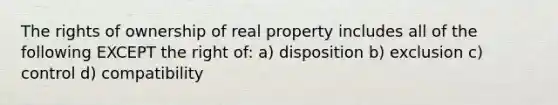 The rights of ownership of real property includes all of the following EXCEPT the right of: a) disposition b) exclusion c) control d) compatibility