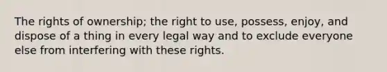 The rights of ownership; the right to use, possess, enjoy, and dispose of a thing in every legal way and to exclude everyone else from interfering with these rights.