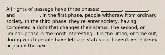 All rights of passage have three phases: _________, __________, and __________. In the first phase, people withdraw from ordinary society. In the third phase, they re-enter society, having completed a right that changes their status. The second, or liminal, phase is the most interesting. It is the limbo, or time out, during which people have left one status but haven't yet entered or joined the next.