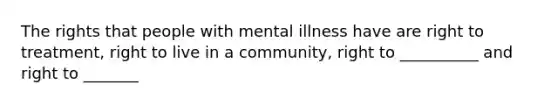 The rights that people with mental illness have are right to treatment, right to live in a community, right to __________ and right to _______