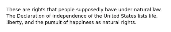 These are rights that people supposedly have under natural law. The Declaration of Independence of the United States lists life, liberty, and the pursuit of happiness as natural rights.