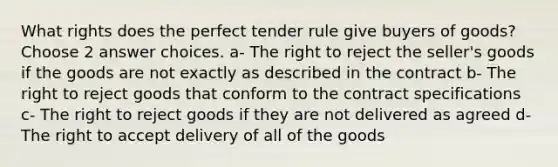 What rights does the perfect tender rule give buyers of goods? Choose 2 answer choices. a- The right to reject the seller's goods if the goods are not exactly as described in the contract b- The right to reject goods that conform to the contract specifications c- The right to reject goods if they are not delivered as agreed d- The right to accept delivery of all of the goods