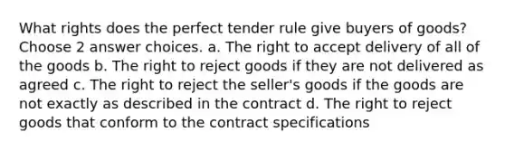 What rights does the perfect tender rule give buyers of goods? Choose 2 answer choices. a. The right to accept delivery of all of the goods b. The right to reject goods if they are not delivered as agreed c. The right to reject the seller's goods if the goods are not exactly as described in the contract d. The right to reject goods that conform to the contract specifications