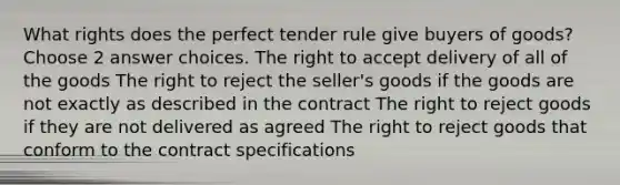 What rights does the perfect tender rule give buyers of goods? Choose 2 answer choices. The right to accept delivery of all of the goods The right to reject the seller's goods if the goods are not exactly as described in the contract The right to reject goods if they are not delivered as agreed The right to reject goods that conform to the contract specifications