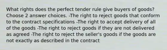 What rights does the perfect tender rule give buyers of goods? Choose 2 answer choices. -The right to reject goods that conform to the contract specifications -The right to accept delivery of all of the goods -The right to reject goods if they are not delivered as agreed -The right to reject the seller's goods if the goods are not exactly as described in the contract