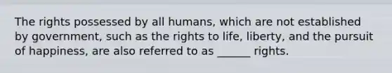 The rights possessed by all humans, which are not established by government, such as the rights to life, liberty, and the pursuit of happiness, are also referred to as ______ rights.