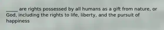 _____ are rights possessed by all humans as a gift from nature, or God, including the rights to life, liberty, and the pursuit of happiness