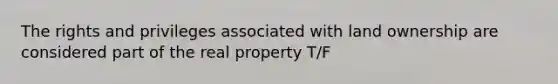 The rights and privileges associated with land ownership are considered part of the real property T/F