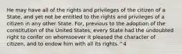 He may have all of the rights and privileges of the citizen of a State, and yet not be entitled to the rights and privileges of a citizen in any other State. For, previous to the adoption of the constitution of the United States, every State had the undoubted right to confer on whomsoever it pleased the character of citizen, and to endow him with all its rights.^4