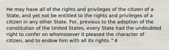 He may have all of the rights and privileges of the citizen of a State, and yet not be entitled to the rights and privileges of a citizen in any other State. For, previous to the adoption of the constitution of the United States, every State had the undoubted right to confer on whomsoever it pleased the character of citizen, and to endow him with all its rights.^4