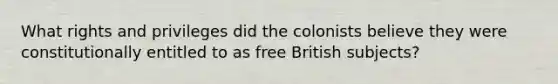 What rights and privileges did the colonists believe they were constitutionally entitled to as free British subjects?