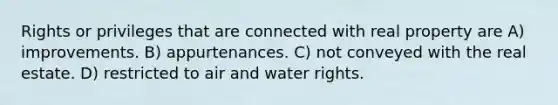 Rights or privileges that are connected with real property are A) improvements. B) appurtenances. C) not conveyed with the real estate. D) restricted to air and water rights.