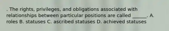 . The rights, privileges, and obligations associated with relationships between particular positions are called ______. A. roles B. statuses C. ascribed statuses D. achieved statuses