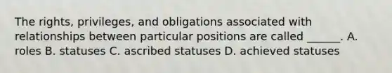 The rights, privileges, and obligations associated with relationships between particular positions are called ______. A. roles B. statuses C. ascribed statuses D. achieved statuses