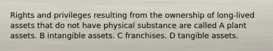 Rights and privileges resulting from the ownership of long-lived assets that do not have physical substance are called A plant assets. B intangible assets. C franchises. D tangible assets.