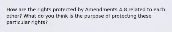 How are the rights protected by Amendments 4-8 related to each other? What do you think is the purpose of protecting these particular rights?