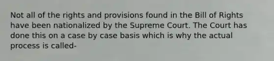 Not all of the rights and provisions found in the Bill of Rights have been nationalized by the Supreme Court. The Court has done this on a case by case basis which is why the actual process is called-