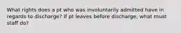 What rights does a pt who was involuntarily admitted have in regards to discharge? If pt leaves before discharge, what must staff do?