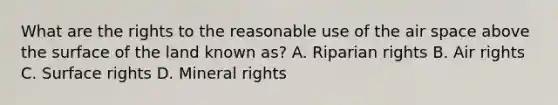 What are the rights to the reasonable use of the air space above the surface of the land known as? A. Riparian rights B. Air rights C. Surface rights D. Mineral rights