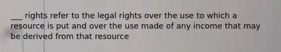 ___ rights refer to the legal rights over the use to which a resource is put and over the use made of any income that may be derived from that resource