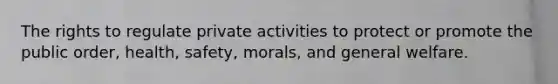 The rights to regulate private activities to protect or promote the public order, health, safety, morals, and general welfare.