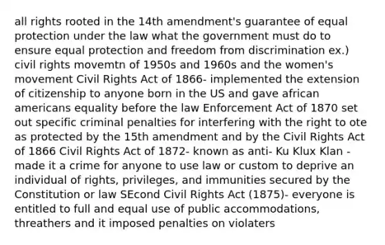 all rights rooted in the 14th amendment's guarantee of equal protection under the law what the government must do to ensure equal protection and freedom from discrimination ex.) civil rights movemtn of 1950s and 1960s and the women's movement Civil Rights Act of 1866- implemented the extension of citizenship to anyone born in the US and gave african americans equality before the law Enforcement Act of 1870 set out specific criminal penalties for interfering with the right to ote as protected by the 15th amendment and by the Civil Rights Act of 1866 Civil Rights Act of 1872- known as anti- Ku Klux Klan - made it a crime for anyone to use law or custom to deprive an individual of rights, privileges, and immunities secured by the Constitution or law SEcond Civil Rights Act (1875)- everyone is entitled to full and equal use of public accommodations, threathers and it imposed penalties on violaters