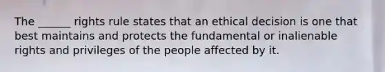 The ______ rights rule states that an ethical decision is one that best maintains and protects the fundamental or inalienable rights and privileges of the people affected by it.