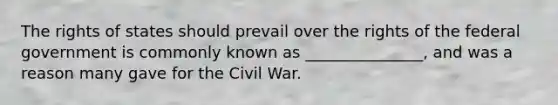 The rights of states should prevail over the rights of the federal government is commonly known as _______________, and was a reason many gave for the Civil War.