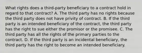 What rights does a third-party beneficiary to a contract hold in regard to that contract? A. The third party has no rights because the third party does not have privity of contract. B. If the third party is an intended beneficiary of the contract, the third party has the right to sue either the promisor or the promisee. C. The third party has all the rights of the primary parties to the contract. D. If the third party is an incidental beneficiary, the third party has the right to become an intended beneficiary.