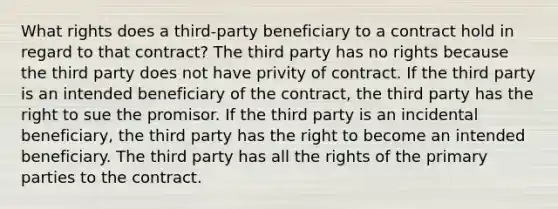 What rights does a third-party beneficiary to a contract hold in regard to that contract? The third party has no rights because the third party does not have privity of contract. If the third party is an intended beneficiary of the contract, the third party has the right to sue the promisor. If the third party is an incidental beneficiary, the third party has the right to become an intended beneficiary. The third party has all the rights of the primary parties to the contract.