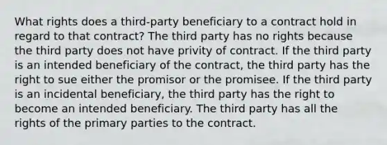 What rights does a third-party beneficiary to a contract hold in regard to that contract? The third party has no rights because the third party does not have privity of contract. If the third party is an intended beneficiary of the contract, the third party has the right to sue either the promisor or the promisee. If the third party is an incidental beneficiary, the third party has the right to become an intended beneficiary. The third party has all the rights of the primary parties to the contract.