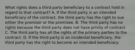 What rights does a third-party beneficiary to a contract hold in regard to that contract? A. If the third party is an intended beneficiary of the contract, the third party has the right to sue either the promisor or the promisee. B. The third party has no rights because the third party does not have privity of contract. C. The third party has all the rights of the primary parties to the contract. D. If the third party is an incidental beneficiary, the third party has the right to become an intended beneficiary.