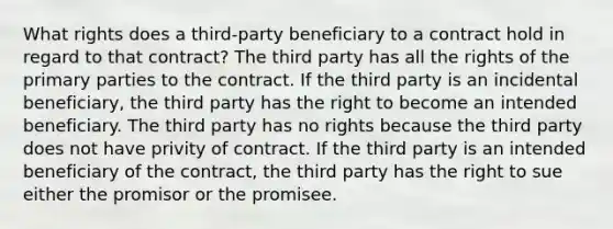 What rights does a third-party beneficiary to a contract hold in regard to that contract? The third party has all the rights of the primary parties to the contract. If the third party is an incidental beneficiary, the third party has the right to become an intended beneficiary. The third party has no rights because the third party does not have privity of contract. If the third party is an intended beneficiary of the contract, the third party has the right to sue either the promisor or the promisee.