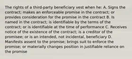 The rights of a third-party beneficiary vest when he: A. Signs the contract; makes an enforceable promise in the contract; or provides consideration for the promise in the contract B. Is named in the contract; is identifiable by the terms of the contract; or is identifiable at the time of performance C. Receives notice of the existence of the contract; is a creditor of the promisee; or is an intended, not incidental, beneficiary D. Manifests assent to the promise; brings suit to enforce the promise; or materially changes position in justifiable reliance on the promise