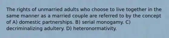 The rights of unmarried adults who choose to live together in the same manner as a married couple are referred to by the concept of A) domestic partnerships. B) serial monogamy. C) decriminalizing adultery. D) heteronormativity.