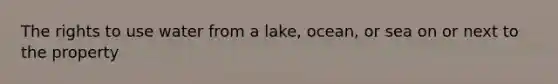 The rights to use water from a lake, ocean, or sea on or next to the property