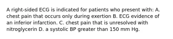 A right-sided ECG is indicated for patients who present with: A. chest pain that occurs only during exertion B. ECG evidence of an inferior infarction. C. chest pain that is unresolved with nitroglycerin D. a systolic BP greater than 150 mm Hg.