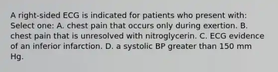 A right-sided ECG is indicated for patients who present with: Select one: A. chest pain that occurs only during exertion. B. chest pain that is unresolved with nitroglycerin. C. ECG evidence of an inferior infarction. D. a systolic BP greater than 150 mm Hg.