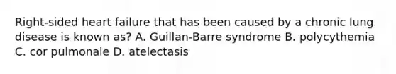 Right-sided heart failure that has been caused by a chronic lung disease is known as? A. Guillan-Barre syndrome B. polycythemia C. cor pulmonale D. atelectasis