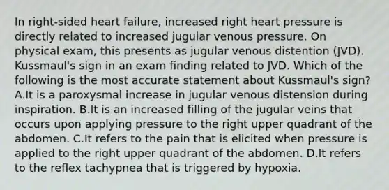 In right-sided heart failure, increased right heart pressure is directly related to increased jugular venous pressure. On physical exam, this presents as jugular venous distention (JVD). Kussmaul's sign in an exam finding related to JVD. Which of the following is the most accurate statement about Kussmaul's sign? A.It is a paroxysmal increase in jugular venous distension during inspiration. B.It is an increased filling of the jugular veins that occurs upon applying pressure to the right upper quadrant of the abdomen. C.It refers to the pain that is elicited when pressure is applied to the right upper quadrant of the abdomen. D.It refers to the reflex tachypnea that is triggered by hypoxia.