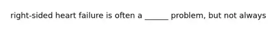 right-sided heart failure is often a ______ problem, but not always