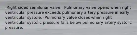 -Right-sided semilunar valve. -Pulmonary valve opens when right ventricular pressure exceeds pulmonary artery pressure in early ventricular systole. -Pulmonary valve closes when right ventricular systolic pressure falls below pulmonary artery systolic pressure.