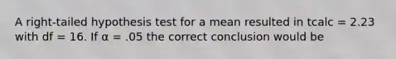 A right-tailed hypothesis test for a mean resulted in tcalc = 2.23 with df = 16. If α = .05 the correct conclusion would be