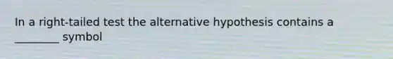 In a right-tailed test the alternative hypothesis contains a ________ symbol