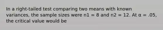 In a right-tailed test comparing two means with known variances, the sample sizes were n1 = 8 and n2 = 12. At α = .05, the critical value would be