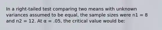 In a right-tailed test comparing two means with unknown variances assumed to be equal, the sample sizes were n1 = 8 and n2 = 12. At α = .05, the critical value would be: