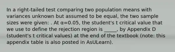 In a right-tailed test comparing two population means with variances unknown but assumed to be equal, the two sample sizes were given: . At α=0.05, the student's t critical value that we use to define the rejection region is _____, by Appendix D (student's t critical values) at the end of the textbook (note: this appendix table is also posted in AsULearn).