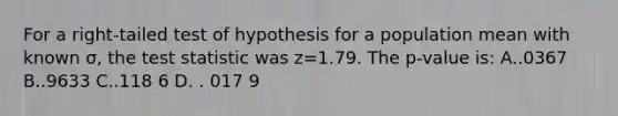 For a right-tailed test of hypothesis for a population mean with known σ, <a href='https://www.questionai.com/knowledge/kzeQt8hpQB-the-test-statistic' class='anchor-knowledge'>the test statistic</a> was z=1.79. The p-value is: A..0367 B..9633 C..118 6 D. . 017 9