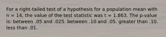 For a right-tailed test of a hypothesis for a population mean with n = 14, the value of <a href='https://www.questionai.com/knowledge/kzeQt8hpQB-the-test-statistic' class='anchor-knowledge'>the test statistic</a> was t = 1.863. The p-value is: between .05 and .025. between .10 and .05. <a href='https://www.questionai.com/knowledge/ktgHnBD4o3-greater-than' class='anchor-knowledge'>greater than</a> .10. <a href='https://www.questionai.com/knowledge/k7BtlYpAMX-less-than' class='anchor-knowledge'>less than</a> .01.